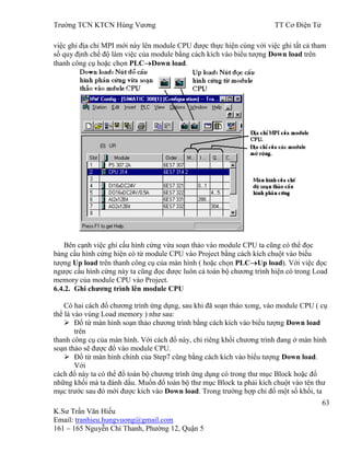 Trƣờng TCN KTCN Hùng Vƣơng TT Cơ Điện Tử
63
K.Sƣ Trần Văn Hiếu
Email: tranhieu.hungvuong@gmail.com
161 – 165 Nguyễn Chí Thanh, Phƣờng 12, Quận 5
việc ghi địa chỉ MPI mới này lên module CPU đƣợc thực hiện cùng với việc ghi tất cả tham
số quy định chế độ làm việc của module bằng cách kích vào biểu tƣợng Down load trên
thanh công cụ hoặc chọn PLC Down load.
Bên cạnh việc ghi cấu hình cứng vừa soạn thảo vào module CPU ta cũng có thể đọc
bảng cấu hình cứng hiện có từ module CPU vào Project bằng cách kích chuột vào biểu
tƣợng Up load trên thanh công cụ của màn hình ( hoặc chọn PLC Up load). Với việc đọc
ngƣợc cấu hình cứng này ta cũng đọc đƣợc luôn cả toàn bộ chƣơng trình hiện có trong Load
memory của module CPU vào Project.
6.4.2. Ghi chƣơng trình lên module CPU
Có hai cách đổ chƣơng trình ứng dụng, sau khi đã soạn thảo xong, vào module CPU ( cụ
thể là vào vùng Load memory ) nhƣ sau:
 Đổ từ màn hình soạn thảo chƣơng trình bằng cách kích vào biểu tƣợng Down load
trên
thanh công cụ của màn hình. Với cách đổ này, chỉ riêng khối chƣơng trình đang ở màn hình
soạn thảo sẽ đƣợc đổ vào module CPU.
 Đổ từ màn hình chính của Step7 cũng bằng cách kích vào biểu tƣợng Down load.
Với
cách đổ này ta có thể đổ toàn bộ chƣơng trình ứng dụng có trong thƣ mục Block hoặc đổ
những khối mà ta đánh dấu. Muốn đổ toàn bộ thƣ mục Block ta phải kích chuột vào tên thƣ
mục trƣớc sau đó mới đƣợc kích vào Down load. Trong trƣờng hợp chỉ đổ một số khối, ta
 