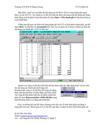 Trƣờng TCN KTCN Hùng Vƣơng TT Cơ Điện Tử
65
K.Sƣ Trần Văn Hiếu
Email: tranhieu.hungvuong@gmail.com
161 – 165 Nguyễn Chí Thanh, Phƣờng 12, Quận 5
Mặc định , step7 chỉ cho hiển thị nội dung các bit RLO, STA ( trong thanh ghi trạng
thái) và của ACCU1. Tuy nhiên ta có thể cho hiển thị thêm nội dung toàn bộ thanh ghi trạng
khác bằng cách ấn phím chuột bên phải rồi chọn Show Tên thanh ghi từ hộp thoại hiện ra
(xem hình bên).
Chẳng hạn để quan sát thêm nội dung thanh ghi ACCU2 ta kích phím chuột phải, sau đó
chọn Show và tiếp theo là Accumulator 2. Trên cửa sổ giám sát sẽ hiện ra thêm cột hiển thị
nội dung của thanh ghi ACCU2 nhƣ sau:
Ngoài ra ta cũng có thể thay đổi kiểu dữ liệu đƣợc hiển thị. Mặc định Step7 sẽ cho hiển
thị nội dung các thanh ghi dƣới dạng mã
hexadecimal, song ta có thể thay đổi sang các dạng
khác nhƣ decimal hay số thực bằng cách đƣa chuột
vào vùng dữ liệu đƣợc hiển thị, ấn phím chuột bên
phải rồi chọn Representation Kiểu dữ liệu trong
hộp hội thoại hiện ra có dạng nhƣ hình bên.
Chú ý ta không thể sửa đổi đƣợc chƣơng trình nếu cửa sổ màn hình giám sát đang ở
trạng thái tích cực. Muốn quay trở về chế độ soạn thảo, ta phải rời khỏi màn hình giám sát
 