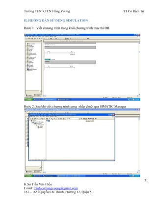 Trƣờng TCN KTCN Hùng Vƣơng TT Cơ Điện Tử
71
K.Sƣ Trần Văn Hiếu
Email: tranhieu.hungvuong@gmail.com
161 – 165 Nguyễn Chí Thanh, Phƣờng 12, Quận 5
II. HƢỚNG DẪN SỬ DỤNG SIMULATION
Bƣớc 1 : Viết chƣơng trình trong khối chƣơng trình thực thi OB
Bƣớc 2: Sau khi viết chƣơng trình xong nhấp chuột qua SIMATIC Manager
 
