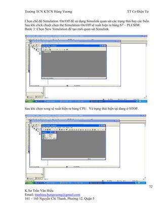 Trƣờng TCN KTCN Hùng Vƣơng TT Cơ Điện Tử
72
K.Sƣ Trần Văn Hiếu
Email: tranhieu.hungvuong@gmail.com
161 – 165 Nguyễn Chí Thanh, Phƣờng 12, Quận 5
Chọn chế độ Simulation On/Off để sử dụng Simulink quan sát các trạng thái hay các biến.
Sau khi click chuột chọn thẻ Simulation On/Off sẽ xuất hiện ra bảng S7 – PLCSIM.
Bƣớc 3: Chọn New Simulation để tạo mới quan sát Simulink.
Sau khi chọn xong sẽ xuất hiện ra bảng CPU. Và trạng thái hiện tại đang ở STOP.
 