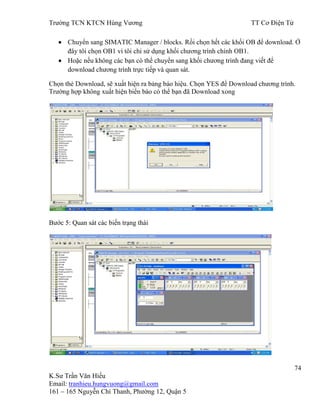 Trƣờng TCN KTCN Hùng Vƣơng TT Cơ Điện Tử
74
K.Sƣ Trần Văn Hiếu
Email: tranhieu.hungvuong@gmail.com
161 – 165 Nguyễn Chí Thanh, Phƣờng 12, Quận 5
Chuyển sang SIMATIC Manager / blocks. Rồi chọn hết các khối OB để download. Ở
đây tôi chọn OB1 vì tôi chỉ sử dụng khối chƣơng trình chính OB1.
Hoặc nếu không các bạn có thể chuyển sang khối chƣơng trình đang viết để
download chƣơng trình trực tiếp và quan sát.
Chọn thẻ Download, sẽ xuất hiện ra bảng báo hiệu. Chọn YES để Download chƣơng trình.
Trƣờng hợp không xuất hiện biển báo có thể bạn đã Download xong
Bƣớc 5: Quan sát các biến trạng thái
 