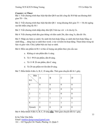 Trƣờng TCN KTCN Hùng Vƣơng TT Cơ Điện Tử
77
K.Sƣ Trần Văn Hiếu
Email: tranhieu.hungvuong@gmail.com
161 – 165 Nguyễn Chí Thanh, Phƣờng 12, Quận 5
Counter v à Timer
Bài 1: Viết chƣơng trình thực hiện bật đèn Q0.0 sau khi công tắc I0.0 bật sau khoảng thời
gian T0 = 10s.
Bài 2: Viết chƣơng trình thực hiện bật đèn Q0.1 trong khoảng thời gian T1 = 10s thì ngừng
sau khi nhấn công tắc I0.1
Bài 3: Viết chƣơng trình nhấp nháy đèn Q0.2 liên tục với v ới chu kỳ 2s.
Bài 4: Viết chƣơng trình đèn giao thông với đèn xanh 20s, đèn vàng 3s, đèn đỏ 10s.
Bài 5: Nhập các hàm so sánh ( So sánh lớn hơn hoặc bằng, so sánh nhỏ hơn hoặc bằng, so
sánh bằng,… dùng loại so sánh theo word. ) vào và kiểm tra hoạt động. Tham khảo trong tài
liệu và giáo viên. Chú ý phân biệt các loại so sánh.
Bài 6: Đếm sản phẩm từ I0.1 và báo số lƣợng sản phẩm theo yêu cầu sau:
a. Không có sản phẩm đèn A sáng.
b. Từ 1 10 sản phẩm, đèn B sáng.
c. Từ 11 20 sản phẩm, đèn C sáng.
d. Từ 20 sản phẩm trở lên đèn D sáng.
Bài 7: Điều khiển 4 đèn A, B, C, D sáng dần. Thời gian chuyển đổi là 1 giây.
Đèn
t(s)
A B C D
0 0 0 0 0
1 1 0 0 0
2 1 1 0 0
3 1 1 1 0
4 1 1 1 1
5(reset) 0 0 0 0
Bài 8: Điều khiển 4 đèn A, B, C, D sáng dồn. Thời gian chuyển đổi là 1 giây.
 