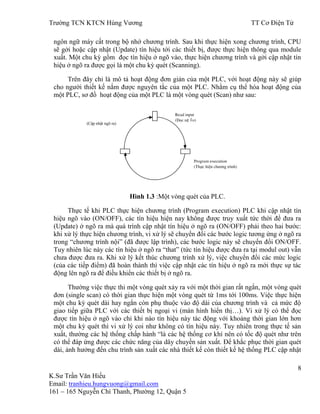 Trƣờng TCN KTCN Hùng Vƣơng TT Cơ Điện Tử
8
K.Sƣ Trần Văn Hiếu
Email: tranhieu.hungvuong@gmail.com
161 – 165 Nguyễn Chí Thanh, Phƣờng 12, Quận 5
ngôn ngữ máy cất trong bộ nhớ chƣơng trình. Sau khi thực hiện xong chƣơng trình, CPU
sẽ gởi hoặc cập nhật (Update) tín hiệu tới các thiết bị, đƣợc thực hiện thông qua module
xuất. Một chu kỳ gồm đọc tín hiệu ở ngõ vào, thực hiện chƣơng trình và gởi cập nhật tín
hiệu ở ngõ ra đƣợc gọi là một chu kỳ quét (Scanning).
Trên đây chỉ là mô tả hoạt động đơn giản của một PLC, với hoạt động này sẽ giúp
cho ngƣời thiết kế nắm đƣợc nguyên tắc của một PLC. Nhằm cụ thể hóa hoạt động của
một PLC, sơ đồ hoạt động của một PLC là một vòng quét (Scan) nhƣ sau:
Hình 1.3 :Một vòng quét của PLC.
Thực tế khi PLC thực hiện chƣơng trình (Program execution) PLC khi cập nhật tín
hiệu ngõ vào (ON/OFF), các tín hiệu hiện nay không đƣợc truy xuất tức thời để đƣa ra
(Update) ở ngõ ra mà quá trình cập nhật tín hiệu ở ngõ ra (ON/OFF) phải theo hai bƣớc:
khi xử lý thực hiện chƣơng trình, vi xử lý sẽ chuyển đổi các bƣớc logic tƣơng ứng ở ngõ ra
trong “chƣơng trình nội” (đã đƣợc lập trình), các bƣớc logic này sẽ chuyển đổi ON/OFF.
Tuy nhiên lúc này các tín hiệu ở ngõ ra “that” (tức tín hiệu đƣợc đƣa ra tại modul out) vẫn
chƣa đƣợc đƣa ra. Khi xử lý kết thúc chƣơng trình xử lý, việc chuyển đổi các mức logic
(của các tiếp điểm) đã hoàn thành thì việc cập nhật các tín hiệu ở ngõ ra mới thực sự tác
động lên ngõ ra để điều khiển các thiết bị ở ngõ ra.
Thƣờng việc thực thi một vòng quét xảy ra với một thời gian rất ngắn, một vòng quét
đơn (single scan) có thời gian thực hiện một vòng quét từ 1ms tới 100ms. Việc thực hiện
một chu kỳ quét dài hay ngắn còn phụ thuộc vào độ dài của chƣơng trình và cả mức độ
giao tiếp giữa PLC với các thiết bị ngoại vi (màn hình hiển thị…). Vi xử lý có thể đọc
đƣợc tín hiệu ở ngõ vào chỉ khi nào tín hiệu này tác động với khoảng thời gian lớn hơn
một chu kỳ quét thì vi xử lý coi nhƣ không có tín hiệu này. Tuy nhiên trong thực tế sản
xuất, thƣờng các hệ thống chấp hành “là các hệ thống cơ khí nên có tốc độ quét nhƣ trên
có thể đáp ứng đƣợc các chức năng của dây chuyền sản xuất. Để khắc phục thời gian quét
dài, ảnh hƣởng đến chu trình sản xuất các nhà thiết kế còn thiết kế hệ thống PLC cập nhật
(Cập nhật ngõ ra)
Read input
(Đọc ngõ vào)
Program execution
(Thực hiện chƣơng trình)
 