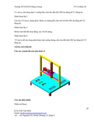 Trƣờng TCN KTCN Hùng Vƣơng TT Cơ Điện Tử
85
K.Sƣ Trần Văn Hiếu
Email: tranhieu.hungvuong@gmail.com
161 – 165 Nguyễn Chí Thanh, Phƣờng 12, Quận 5
V1 mở ra, cho dung dịch 1 xuống bồn, chờ cho đến khi CB2 tác động thì V1 đóng lại.
Nhấn Start lần 2
Lúc này V2 mở ra, dung dịch 2 đƣợc xả xuống bồn, đợi cho tới khi CB1 tác động thì V2
đóng lại.
Nhấn Start lần 3
Motor trộn bắt đầu hoạt động, sau 10s thì dừng.
Nhấn Start lần 4
V3 mở ra để cho dung dịch đƣợc trộn xuống thùng, chờ cho đến khi CB3 tác động thì V3
đóng lại.
NÂNG SẢN PHẨM
Cho các xylanh khí nén nhƣ hình vẽ
Yêu cầu điều khiển
Nhấn nút Reset
 