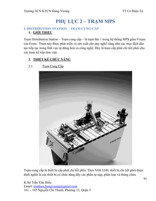 Trƣờng TCN KTCN Hùng Vƣơng TT Cơ Điện Tử
91
K.Sƣ Trần Văn Hiếu
Email: tranhieu.hungvuong@gmail.com
161 – 165 Nguyễn Chí Thanh, Phƣờng 12, Quận 5
PHỤ LỤC 2 – TRẠM MPS
I. DISTRIBUTION STATION – TRẠM CUNG CẤP
1. GIỚI THIỆU
Trạm Distribution Station – Trạm cung cấp – là trạm thứ 1 trong hệ thống MPS gồm 9 trạm
của Festo. Trạm này đƣợc phát triển và sản xuất cho dạy nghề cũng nhƣ các mục đích đào
tạo tiếp tục trong lĩnh vực tự động hoá và công nghệ. Đây là trạm cấp phát chi tiết phôi cho
các trạm kế tiếp làm việc.
2. THIẾT KẾ CHỨC NĂNG
2.1. Trạm Cung Cấp
Trạm cung cấp là thiết bị cấp phát chi tiết phôi. Theo VDI 3240, thiết bị chi tiết phôi đƣợc
định nghĩa là các thiết bị có chức năng đầy các phần tự nạp, phân loại và thùng chứa.
 