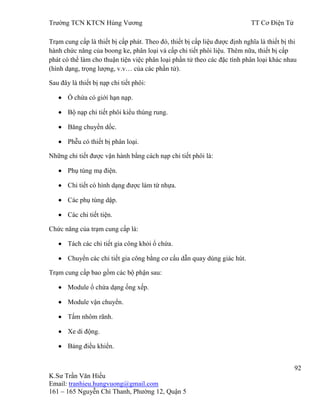 Trƣờng TCN KTCN Hùng Vƣơng TT Cơ Điện Tử
92
K.Sƣ Trần Văn Hiếu
Email: tranhieu.hungvuong@gmail.com
161 – 165 Nguyễn Chí Thanh, Phƣờng 12, Quận 5
Trạm cung cấp là thiết bị cấp phát. Theo đó, thiết bị cấp liệu đƣợc định nghĩa là thiết bị thi
hành chức năng của boong ke, phân loại và cấp chi tiết phôi liệu. Thêm nữa, thiết bị cấp
phát có thể làm cho thuận tiện việc phân loại phần tử theo các đặc tính phân loại khác nhau
(hình dạng, trọng lƣợng, v.v… của các phần tử).
Sau đây là thiết bị nạp chi tiết phôi:
Ổ chứa có giới hạn nạp.
Bộ nạp chi tiết phôi kiểu thùng rung.
Băng chuyền dốc.
Phễu có thiết bị phân loại.
Những chi tiết đƣợc vận hành bằng cách nạp chi tiết phôi là:
Phụ tùng mạ điện.
Chi tiết có hình dạng đƣợc làm từ nhựa.
Các phụ tùng dập.
Các chi tiết tiện.
Chức năng của trạm cung cấp là:
Tách các chi tiết gia công khỏi ổ chứa.
Chuyển các chi tiết gia công bằng cơ cấu dẫn quay dùng giác hút.
Trạm cung cấp bao gồm các bộ phận sau:
Module ổ chứa dạng ống xếp.
Module vận chuyển.
Tấm nhôm rãnh.
Xe di động.
Bảng điều khiển.
 