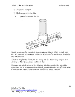 Trƣờng TCN KTCN Hùng Vƣơng TT Cơ Điện Tử
94
K.Sƣ Trần Văn Hiếu
Email: tranhieu.hungvuong@gmail.com
161 – 165 Nguyễn Chí Thanh, Phƣờng 12, Quận 5
7) Van tạo chân không tắt.
8) Dẫn động quay về vị trí ổ chứa.
2.4. Module ổ chứa dạng ống xếp
Module ổ chứa dạng ống xếp tách chi tiết phôi ra khỏi ổ chứa. Có thể đến 8 chi tiết phôi
đƣợc xếp trong ống. theo bất kỳ trật tự nào trông ổ chứa dạng ống. Chi tiết phôi xếp vào với
phía mở ở phía trên.
Xylanh tác động kép đẩy chi tiết phôi ở vị trí thấp nhất từ ổ chứa từ trong ra ngoài. Vị trí
đáp ứng nhƣ điểm vận chuyển cho module tiếp theo.
Những chi tiết phôi sẵn sàng trong ống chứa đƣợc nhận biết bằng cảm biến quanh điện
chùm xuyên qua. Vị trí của xylanh đƣợc nhận biết bằng cảm biến điện cảm. Tốc độ đi ra hay
co lại của xylanh đẩy đƣợc hiệu chỉnh thoải mái bằng van tiết lƣu một chiều.
 