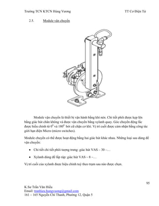 Trƣờng TCN KTCN Hùng Vƣơng TT Cơ Điện Tử
95
K.Sƣ Trần Văn Hiếu
Email: tranhieu.hungvuong@gmail.com
161 – 165 Nguyễn Chí Thanh, Phƣờng 12, Quận 5
2.5. Module vận chuyển
Module vận chuyển là thiết bị vận hành bằng khí nén. Chi tiết phôi đƣợc kẹp lên
bằng giác hút chân không và đƣợc vận chuyển bằng xylanh quay. Góc chuyển động lắc
đƣợc hiểu chỉnh từ 00
và 1800
bởi cữ chặn cơ khí. Vị trí cuối đƣợc cảm nhận bằng công tác
giới hạn điện Micro (micro switches).
Module chuyển có thể đƣợc hoạt động bằng hai giác hút khác nhau. Những loại sau dùng để
vận chuyển:
Chi tiết chi tiết phôi tƣợng trƣng: giác hút VAS – 30 –…
Xylanh dùng để lắp ráp: giác hút VAS – 8 –…
Vị trí cuối của xylanh đƣợc hiệu chỉnh tuỳ theo trạm sau nào đƣợc chọn.
 