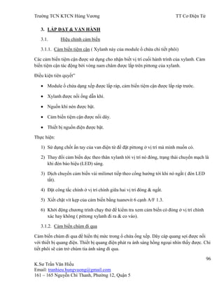 Trƣờng TCN KTCN Hùng Vƣơng TT Cơ Điện Tử
96
K.Sƣ Trần Văn Hiếu
Email: tranhieu.hungvuong@gmail.com
161 – 165 Nguyễn Chí Thanh, Phƣờng 12, Quận 5
3. LẮP ĐẶT & VẬN HÀNH
3.1. Hiệu chỉnh cảm biến
3.1.1. Cảm biến tiệm cận ( Xylanh này của module ổ chứa chi tiết phôi)
Các cảm biến tiệm cận đƣợc sử dụng cho nhận biết vị trí cuối hành trình của xylanh. Cảm
biến tiệm cận tác động bởi vòng nam châm đƣợc lắp trên pittong của xylanh.
Điều kiện tiên quyết”
Module ổ chứa dạng xếp đƣợc lắp ráp, cảm biến tiệm cận đƣợc lắp ráp trƣớc.
Xylanh đƣợc nối ống dẫn khí.
Nguồn khí nén đƣợc bật.
Cảm biến tiệm cận đƣợc nối dây.
Thiết bị nguồn điện đƣợc bật.
Thực hiện:
1) Sử dụng chốt ấn tay của van điện từ để đặt pittong ở vị trí mà mình muốn có.
2) Thay đổi cảm biến dọc theo thân xylanh tới vị trí nó đóng, trạng thái chuyển mạch là
khi đèn báo hiệu (LED) sáng.
3) Dịch chuyển cảm biến vài milimet tiếp theo cổng hƣớng tới khi nó ngắt ( đèn LED
tắt).
4) Đặt công tắc chính ở vị trí chính giữa hai vị trí đóng & ngắt.
5) Xiết chặt vít kẹp của cảm biến bằng tuanơvít 6 cạnh A/F 1.3.
6) Khởi động chƣơng trình chạy thử để kiểm tra xem cảm biến có đóng ở vị trí chính
xác hay không ( pittong xylanh đi ra & co vào).
3.1.2. Cảm biến chùm đi qua
Cảm biến chùm đi qua để hiển thị mức trong ổ chứa ống xếp. Dây cáp quang sợi đƣợc nối
với thiết bị quang điện. Thiết bị quang điện phát ra ánh sáng hồng ngoại nhìn thấy đƣợc. Chi
tiết phôi sẽ cản trở chùm tia ánh sáng đi qua.
 