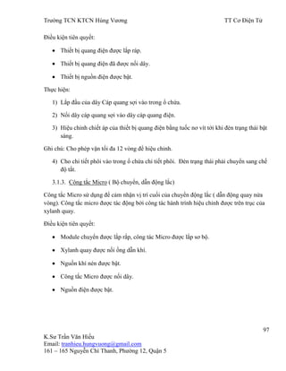 Trƣờng TCN KTCN Hùng Vƣơng TT Cơ Điện Tử
97
K.Sƣ Trần Văn Hiếu
Email: tranhieu.hungvuong@gmail.com
161 – 165 Nguyễn Chí Thanh, Phƣờng 12, Quận 5
Điều kiện tiên quyết:
Thiết bị quang điện đƣợc lắp ráp.
Thiết bị quang điện đã đƣợc nối dây.
Thiết bị nguồn điện đƣợc bật.
Thực hiện:
1) Lắp đầu của dây Cáp quang sợi vào trong ổ chứa.
2) Nối dây cáp quang sợi vào dây cáp quang điện.
3) Hiệu chỉnh chiết áp của thiết bị quang điện bằng tuốc nơ vít tới khi đèn trạng thái bật
sáng.
Ghi chú: Cho phép vặn tối đa 12 vòng để hiệu chỉnh.
4) Cho chi tiết phôi vào trong ổ chứa chi tiết phôi. Đèn trạng thái phải chuyển sang chế
độ tắt.
3.1.3. Công tắc Micro ( Bộ chuyển, dẫn động lắc)
Công tắc Micro sử dụng để cảm nhận vị trí cuối của chuyển động lắc ( dẫn động quay nửa
vòng). Công tắc micro đƣợc tác động bởi công tác hành trình hiệu chỉnh đƣợc trên trục của
xylanh quay.
Điều kiện tiên quyết:
Module chuyển đƣợc lắp rắp, công tác Micro đƣợc lắp sơ bộ.
Xylanh quay đƣợc nối ống dẫn khí.
Nguồn khí nén đƣợc bật.
Công tắc Micro đƣợc nối dây.
Nguồn điện đƣợc bật.
 