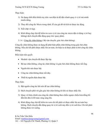 Trƣờng TCN KTCN Hùng Vƣơng TT Cơ Điện Tử
98
K.Sƣ Trần Văn Hiếu
Email: tranhieu.hungvuong@gmail.com
161 – 165 Nguyễn Chí Thanh, Phƣờng 12, Quận 5
Thực hiện:
1) Sử dụng chốt điều khiển tay trên van điện từ để đặt xilanh quay ở vị trí mà mình
muốn dừng.
2) Thay đổi công tắc Micro trong rãnh, lỗ của giá đỡ tới kih nó đƣợc tác động.
3) Xiết chặt vít kẹp.
4) Khởi đông chạy thử để kiểm tra xem vị trí của công tác micro đặt có đúng vị trí hay
không( dịch chuyển đẫn động quay trái /quay phải).
3.1.4. Công tắc chân không ( Bộ vận chuyển, giác hút chân không)
Công tắc chân không đƣợc sử dụng để phát hiện phần chân không trong giác hút chân
không. Nếu chi tiết phôi đƣợc nhấc lên an toàn, tín hiệu ra sẽ đƣợc phát ra bởi công tắc chân
không.
Điều kiện tiên quyết:
Module vận chuyển đã đƣợc lắp ráp.
Bộ tạo chân không, công tác chân không và giác hút chân không đƣợc nối ống.
Nguồn khí nén đƣợc bật.
Công tác chân không đƣợc nối dây.
Thiết bị nguồn điện đƣợc bật.
Thực hiện:
1) Bật nguồn công tác khí nén để tạo chân không.
2) Dịch chuyển phôi tới gần giác hút chân không tới khi nó đƣợc nhấc lên.
3) Quay vít hiệu chỉnh của công tắc chân không theo chiều ngƣợc chiều kim đồng hồ
đến khi đèn LED màu vàng sáng lên.
4) Khởi động chạy thử để kiểm tra xem chi tiết phôi có đƣợc nhấc lên an toàn hay
không. Dịch chuyển dẫn động quay từ vị trí cuối này đến vị trí cuối kia. Chi tiêt phôi
không đƣợc rơi xuống.
 