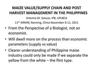 MAIZE VALUE/SUPPLY CHAIN AND POST
  HARVEST MANAGEMENT IN THE PHILIPPINES
             Artemio M. Salazar, IPB, UPLBCA
     11th ARMW, Nanning, China November 6-11, 2011
• From the Perspective of a Biologist, not an
  economist.
• Will dwell more on the process than economic
  parameters (supply vs value)
• Clearer understanding of Philippine maize
  industry could only be made if we separate the
  yellow from the white – the flint type.
 