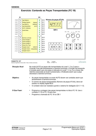 SITRAIN Training for
Automation and Drives
Programação Básica em STEP 7
Operações DigitaisPágina 7-10
Situação Atual No modo AUTO as peças são transportadas do Local 1, 2 ou 3 para o
Controle Final (até atravessarem a barreira luminosa). A função de transporte
é iniciada assim que uma peça é colocada no Local 1, 2 ou 3 e a chave não
retentiva associada ao local é pressionada, e finalizada assim que a peça
atravessar a barreira luminosa.
Objetivo: • As peças transportadas no modo AUTO devem ser contadas assim que
atravessarem a barreira luminosa.
• O número de peças transportadas (Número de peças ATUAL) deve ser
exibido no display digital BCD.
• O contador deve ser resetado quando o sistema for desligado (Q 4.1 = 0).
O Que Fazer: • Programe a contagem das peças transportadas no bloco FC 18. Use o
contador C 18 no FC 18 para isso.
• Programe a chamada do FC 18 no OB 1
SIMATIC S7
Siemens Engenharia e Service 2002. Todos os direitos reservados.
Data: 11/9/2007
Arquivo: S7-Bas-07.10
Exercício: Contando as Peças Transportadas (FC 18)
V
0 8 1 5 AI1 AI2 AO1 AO2
AI2AI1
-15V...+15V -15V...+15V
AI1
AI2 AO1
AO2
V
QW 6
Número de peças ATUAL
DI
I 0.0
I 0.1
I 0.2
I 0.3
I 0.4
I 0.5
I 0.6
I 0.7
DO
Q4.0
Q4.1
Q4.2
Q4.3
Q4.4
Q4.5
Q4.6
Q4.7
AUTO / MANUAL
Liga Sistema
Aceita Modo
Sistema
MANUAL
AUTO
Desliga Sistema
Jog DIREITA
Jog ESQUERDA
I 1.0
I 1.1
I 1.2
I 1.3
I 1.4
I 1.5
I 1.6
I 1.7
Barreira Luminosa Q5.0
Q5.1
Q5.2
Q5.3
Q5.4
Q5.5
Q5.6
Q5.7
Chave Posição 1
Chave Pos. Final
Chave Posição 2
Chave Posição 3
Posição Inicial 1
Posição Inicial 2
Posição Inicial 3
DIREITA
ESQUERDA
 