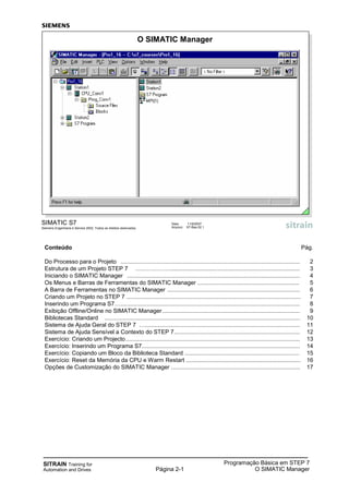 SITRAIN Training for
Automation and Drives Página 2-1
Programação Básica em STEP 7
O SIMATIC Manager
Conteúdo Pág.
Do Processo para o Projeto ............................................................................................................... 2
Estrutura de um Projeto STEP 7 ………………................................................................................ 3
Iniciando o SIMATIC Manager ........................................................................................................... 4
Os Menus e Barras de Ferramentas do SIMATIC Manager ............................................................... 5
A Barra de Ferramentas no SIMATIC Manager .................................................................................. 6
Criando um Projeto no STEP 7 ............................................................................................................ 7
Inserindo um Programa S7…............................................................................................................... 8
Exibição Offline/Online no SIMATIC Manager ..................................................................................... 9
Bibliotecas Standard ......................................................................................................................... 10
Sistema de Ajuda Geral do STEP 7 …................................................................................................ 11
Sistema de Ajuda Sensível a Contexto do STEP 7.............................................................................. 12
Exercício: Criando um Projecto............................................................................................................ 13
Exercício: Inserindo um Programa S7.................................................................................................. 14
Exercício: Copiando um Bloco da Biblioteca Standard ....................................................................... 15
Exercício: Reset da Memória da CPU e Warm Restart ....................................................................... 16
Opções de Customização do SIMATIC Manager ................................................................................ 17
SIMATIC S7
Siemens Engenharia e Service 2002. Todos os direitos reservados.
Data: 11/9/2007
Arquivo: S7-Bas-02.1
O SIMATIC Manager
 