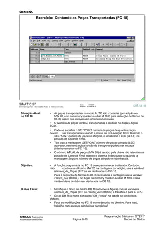 SITRAIN Training for
Automation and Drives
Programação Básica em STEP 7
Blocos de DadosPágina 8-10
Situação Atual: • As peças transportadas no modo AUTO são contadas (por adição no
no FC 18 MW 20, com o memory marker auxiliar M 18.0 para detecção de flanco do
RLO), assim que atravessam a barreira luminosa.
• O Número de peças ATUAL transportadas é exibido no display digital
BCD.
• Pode-se escolher o SETPOINT número de peças de quantas peças
devem ser transportadas usando a chave de pré-seleção BCD. Quando o
SETPOINT número de peças é atingido, é sinalizado o LED (Q 5.4) na
posição de Controle Final.
• Tão logo a mensagem SETPOINT número de peças atingido (LED)
aparecer, nenhuma outra função de transporte poderá ser iniciada
(intertravamento no FC 16).
• O número ATUAL de peças (MW 20) é zerado pela chave não retentiva na
posição de Controle Final quando o sistema é desligado ou quando a
mensagem Setpoint número de peças atingido é reconhecida.
Objetivo: • A função programada no FC 18 deve permanecer inalterada. Contudo,
não continue a utilizar o MW 20 na contagem por adição, use a variável
Número_de_Peças (INT) a ser declarada no DB 18.
Para a detecção de flanco do RLO necessária a contagem use a variável
Flanco_Aux (BOOL), no lugar do memory marker auxiliar M 18.0. Essa
variável deve também ser declarada no DB 18.
O Que Fazer: • Modifique o bloco de dados DB 18 (observe a figura) com as variáveis
Número_de_Peças (INT) e Flanco_Aux (BOOL) e transfira-o para a CPU.
• Dê ao DB 18 o nome simbólico "DB_Pecas" na tabela de simbólicos
globais.
• Faça as modificações no FC 18 como descrito no objetivo. Para isso,
trabalhe com acessos simbólicos completos!
SIMATIC S7
Siemens Engenharia e Service 2002. Todos os direitos reservados.
Data: 11/9/2007
Arquivo: S7-Bas-08.10
Exercício: Contando as Peças Transportadas (FC 18)
 