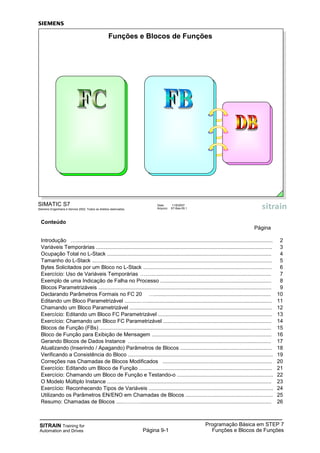 SITRAIN Training for
Automation and Drives
Programação Básica em STEP 7
Funções e Blocos de FunçõesPágina 9-1
Conteúdo
Página
Introdução …..................................................................................................................................... 2
Variáveis Temporárias ....................................................................................................................... 3
Ocupação Total no L-Stack ............................................................................................................... 4
Tamanho do L-Stack .......…............................................................................................................... 5
Bytes Solicitados por um Bloco no L-Stack ....................................................................................... 6
Exercício: Uso de Variáveis Temporárias ……................................................................................. 7
Exemplo de uma Indicação de Falha no Processo ........................................................................... 8
Blocos Parametrizáveis ..................................................................................................................... 9
Declarando Parâmetros Formais no FC 20 …............................................................................... 10
Editando um Bloco Parametrizável ..........…...................................................................................... 11
Chamando um Bloco Parametrizável ................................................................................................ 12
Exercício: Editando um Bloco FC Parametrizável ............................................................................. 13
Exercício: Chamando um Bloco FC Parametrizável ......................................................................... 14
Blocos de Função (FBs) .................................................................................................................... 15
Bloco de Função para Exibição de Mensagem ................................................................................. 16
Gerando Blocos de Dados Instance …............................................................................................. 17
Atualizando (Inserindo / Apagando) Parâmetros de Blocos .............................................................. 18
Verificando a Consistência do Bloco .................................................................................................. 19
Correções nas Chamadas de Blocos Modificados .......................................................................... 20
Exercício: Editando um Bloco de Função .......................................................................................... 21
Exercício: Chamando um Bloco de Função e Testando-o ................................................................. 22
O Modelo Múltiplo Instance ............................................................................................................... 23
Exercício: Reconhecendo Tipos de Variáveis .................................................................................... 24
Utilizando os Parâmetros EN/ENO em Chamadas de Blocos ........................................................... 25
Resumo: Chamadas de Blocos .....………......................................................................................... 26
SIMATIC S7
Siemens Engenharia e Service 2002. Todos os direitos reservados.
Data: 11/9/2007
Arquivo: S7-Bas-09.1
Funções e Blocos de Funções
 