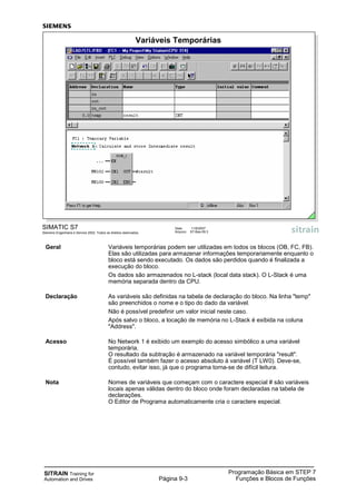 SITRAIN Training for
Automation and Drives
Programação Básica em STEP 7
Funções e Blocos de FunçõesPágina 9-3
Geral Variáveis temporárias podem ser utilizadas em todos os blocos (OB, FC, FB).
Elas são utilizadas para armazenar informações temporariamente enquanto o
bloco está sendo executado. Os dados são perdidos quando é finalizada a
execução do bloco.
Os dados são armazenados no L-stack (local data stack). O L-Stack é uma
memória separada dentro da CPU.
Declaração As variáveis são definidas na tabela de declaração do bloco. Na linha "temp"
são preenchidos o nome e o tipo do dado da variável.
Não é possível predefinir um valor inicial neste caso.
Após salvo o bloco, a locação de memória no L-Stack é exibida na coluna
"Address".
Acesso No Network 1 é exibido um exemplo do acesso simbólico a uma variável
temporária.
O resultado da subtração é armazenado na variável temporária "result".
É possível também fazer o acesso absoluto à variável (T LW0). Deve-se,
contudo, evitar isso, já que o programa torna-se de difícil leitura.
Nota Nomes de variáveis que começam com o caractere especial # são variáveis
locais apenas válidas dentro do bloco onde foram declaradas na tabela de
declarações.
O Editor de Programa automaticamente cria o caractere especial.
SIMATIC S7
Siemens Engenharia e Service 2002. Todos os direitos reservados.
Data: 11/9/2007
Arquivo: S7-Bas-09.3
Variáveis Temporárias
 