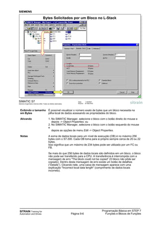 SITRAIN Training for
Automation and Drives
Programação Básica em STEP 7
Funções e Blocos de FunçõesPágina 9-6
Exibindo o tamanho É possível visualizar o número exato de bytes que um bloco necessita na
em Bytes pilha local de dados acessando as propriedades do bloco.
Ativando 1. No SIMATIC Manager, selecione o bloco com o botão direito do mouse e
depois -> Object Properties. ou
2. No SIMATIC Manager, selecione o bloco com o botão esquerdo do mouse
e
depois as opções de menu Edit -> Object Properties.
Notas A soma de dados locais para um nível de execução (OB) é no máximo 256
bytes com o S7-300. Cada OB toma para si próprio sempre cerca de 20 ou 22
bytes.
Isso significa que um máximo de 234 bytes pode ser utilizado por um FC ou
FB.
Se mais do que 256 bytes de dados locais são definidos em um bloco, o bloco
não pode ser transferido para a CPU. A transferência é interrompida com a
mensagem de erro "The block could not be copied“ (O bloco não pôde ser
copiado). Dentro desta mensagem de erro existe um botão de detalhes
(“Details”). Clicando nele, uma caixa de mensagem aparece com uma
explicação "Incorrect local data length“ (comprimento de dados locais
incorreto).
SIMATIC S7
Siemens Engenharia e Service 2002. Todos os direitos reservados.
Data: 11/9/2007
Arquivo: S7-Bas-09.6
Bytes Solicitados por um Bloco no L-Stack
direito
 