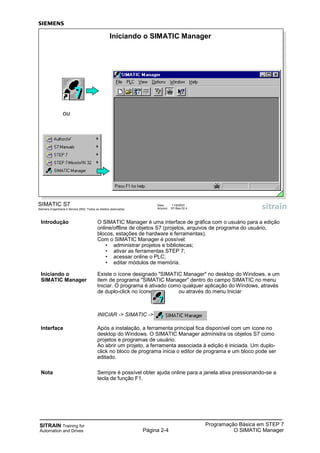 SITRAIN Training for
Automation and Drives Página 2-4
Programação Básica em STEP 7
O SIMATIC Manager
SIMATIC S7
Siemens Engenharia e Service 2002. Todos os direitos reservados.
Data: 11/9/2007
Arquivo: S7-Bas-02.4
Iniciando o SIMATIC Manager
ou
Introdução O SIMATIC Manager é uma interface de gráfica com o usuário para a edição
online/offline de objetos S7 (projetos, arquivos de programa do usuário,
blocos, estações de hardware e ferramentas).
Com o SIMATIC Manager é possível:
• administrar projetos e bibliotecas;
• ativar as ferramentas STEP 7;
• acessar online o PLC;
• editar módulos de memória.
Iniciando o Existe o ícone designado "SIMATIC Manager" no desktop do Windows, e um
SIMATIC Manager item de programa "SIMATIC Manager" dentro do campo SIMATIC no menu
Iniciar. O programa é ativado como qualquer aplicação do Windows, através
de duplo-click no ícone ou através do menu Iniciar
INICIAR -> SIMATIC ->
Interface Após a instalação, a ferramenta principal fica disponível com um ícone no
desktop do Windows. O SIMATIC Manager administra os objetos S7 como
projetos e programas de usuário.
Ao abrir um projeto, a ferramenta associada à edição é iniciada. Um duplo-
click no bloco de programa inicia o editor de programa e um bloco pode ser
editado.
Nota Sempre é possível obter ajuda online para a janela ativa pressionando-se a
tecla de função F1.
 