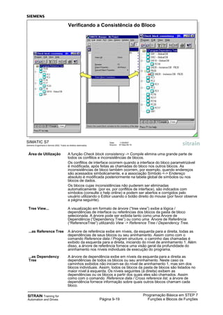 SITRAIN Training for
Automation and Drives
Programação Básica em STEP 7
Funções e Blocos de FunçõesPágina 9-19
SIMATIC S7
Siemens Engenharia e Service 2002. Todos os direitos reservados.
Data: 11/9/2007
Arquivo: S7-Bas-09.19
Verificando a Consistência do Bloco
Área de Utilização A função Check block consistency -> Compile elimina uma grande parte de
todos os conflitos e inconsistências de blocos.
Os conflitos de interface ocorrem quando a interface do bloco parametrizável
é modificada, após feitas as chamadas do bloco nos outros blocos. As
inconsistências de bloco também ocorrem, por exemplo, quando endereços
são acessados simbolicamente, e a associação Símbolo <-> Endereço
absoluto é modificada posteriormente na tabela global de símbolos ou nos
blocos de dados.
Os blocos cujas inconsistências não puderem ser eliminadas
automaticamente (por ex. por conflitos de interface), são indicados com
símbolos (consulte o help online) e podem ser abertos e corrigidos pelo
usuário utilizando o Editor usando o botão direito do mouse (por favor observe
a página seguinte).
Tree View... A visualização em formato de árvore (“tree view”) exibe a lógica /
dependências de interface ou referências dos blocos da pasta de bloco
selecionada. A árvore pode ser exibida tanto como uma Árvore de
Dependência (“Dependency Tree”) ou como uma Árvore de Referência
(“ReferenceTree”) utilizando View -> Reference Tree / Dependency Tree.
...as Reference Tree A árvore de referência exibe em níveis, da esquerda para a direita, todas as
dependências de seus blocos ou seu aninhamento. Assim como com o
comando Reference data / Program structure, o caminho das chamadas é
exibido da esquerda para a direita, iniciando do nível de aninhamento 1. Além
disso, a árvore de referência fornece uma visão geral da profundidade do
aninhamento nos níveis individuais de execução do programa.
...as Dependency A árvore de dependência exibe em níveis da esquerda para a direita as
Tree dependências de todos os blocos ou seu aninhamento. Neste caso os
caminhos exibidos não iniciam-se do nível de aninhamento 1, mas sim dos
blocos individuais. Assim, todos os blocos da pasta de blocos são listados no
maior nível à esquerda. Os níveis seguintes (à direita) exibem as
dependências ou os blocos a partir dos quais eles são chamados. Assim
como com o comando Reference data / Cross reference list, a árvore de
dependência fornece informação sobre quais outros blocos chamam cada
bloco.
 