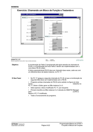 SITRAIN Training for
Automation and Drives
Programação Básica em STEP 7
Funções e Blocos de FunçõesPágina 9-22
Objetivo: A monitoração da Falha 2 (programada até agora através da chamada do
FC20) e a monitoração da nova Falha 3 devem ser implementadas com o
novo bloco FB 20 criado.
O bloco parametrizável FB 20 deve ser chamado duas vezes, cada vez com
um diferente bloco de dados instance, no FC 17.
O Que Fazer • No FC 17 apague a segunda chamada do FC 20, já que a monitoração da
segunda falha deve ser implementada com o FB 20.
• Programe ambas chamadas do FB 20 como exibido na figura em dois
novos networks no
FC 17. Deixe o Editor gerar os DBs instance 2 e 3.
• Salve apenas o bloco modificado FC 17, por enquanto.
• Primeiro transfira os DBs instance 2 e 3 através do SIMATIC Manager
para a CPU e
depois o FC 17 modificado.
• Teste o funcionamento do programa.
SIMATIC S7
Siemens Engenharia e Service 2002. Todos os direitos reservados.
Data: 11/9/2007
Arquivo: S7-Bas-09.22
Exercício: Chamando um Bloco de Função e Testando-o
(Q5.3)
(Q5.2)
 
