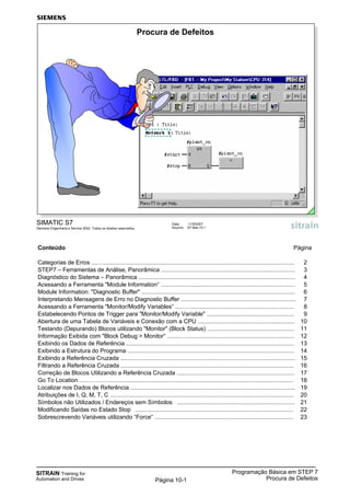 SITRAIN Training for
Automation and Drives
Programação Básica em STEP 7
Procura de DefeitosPágina 10-1
Conteúdo Página
Categorias de Erros ....…...................................................................................................................... 2
STEP7 – Ferramentas de Análise, Panorâmica ................................................................................... 3
Diagnóstico do Sistema – Panorâmica ................................................................................................. 4
Acessando a Ferramenta "Module Information“ ................................................................................... 5
Module Information: "Diagnostic Buffer" ............................................................................................... 6
Interpretando Mensagens de Erro no Diagnostic Buffer ....................................................................... 7
Acessando a Ferramenta "Monitor/Modify Variables“ ...……............................................................... 8
Estabelecendo Pontos de Trigger para "Monitor/Modify Variable" ...................................................... 9
Abertura de uma Tabela de Variáveis e Conexão com a CPU ............................................................ 10
Testando (Depurando) Blocos utilizando "Monitor" (Block Status) ...................................................... 11
Informação Exibida com "Block Debug > Monitor“ .........….................................................................. 12
Exibindo os Dados de Referência ........................................................................................................ 13
Exibindo a Estrutura do Programa ....................................................................................................... 14
Exibindo a Referência Cruzada ............................................................................................................ 15
Filtrando a Referência Cruzada ........................................................................................................... 16
Correção de Blocos Utilizando a Referência Cruzada ......................................................................... 17
Go To Location ....………….................................................................................................................. 18
Localizar nos Dados de Referência ...................................................................................................... 19
Atribuições de I, Q, M, T, C .................................................................................................................. 20
Símbolos não Utilizados / Endereços sem Símbolos ......................................................................... 21
Modificando Saídas no Estado Stop .................................................................................................. 22
Sobrescrevendo Variáveis utilizando “Force“ ...................................................................................... 23
SIMATIC S7
Siemens Engenharia e Service 2002. Todos os direitos reservados.
Data: 11/9/2007
Arquivo: S7-Bas-10.1
Procura de Defeitos
 