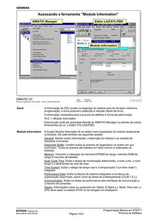 SITRAIN Training for
Automation and Drives
Programação Básica em STEP 7
Procura de DefeitosPágina 10-5
Geral A informação da CPU auxilia na diagnose do sistema sem ter de fazer nenhuma
programação, e torna possível a detecção e solução rápida de erros.
A informação necessária para a procura de defeitos é fornecida pela função:
PLC -> Module Information
Essa função pode ser acessada através do SIMATIC Manager ou através de outras
ferramentas (pr ex. o Editor STL/LAD/FBD).
Module Information A função Module Information lê os dados mais importantes do módulo diretamente
conectado. Ela está dividida nas seguintes seções:
General: Dentre outras informações, a descrição do módulo e as versões de
hardware e firmware.
Diagnostic Buffer: Contém todos os eventos de diagnóstico na ordem em que
ocorreram. Todos os eventos são listados em texto comum e ordenados na
exibição.
Memory: Tamanho e utilização da memória EPROM de carga, memória RAM de
carga e memória de trabalho.
Scan Cycle Time: Exibe o tempo de monitoração selecionado, o mais curto, o mais
longo e o atual tempo de ciclo de scan.
Time System: Exibe o relógio de tempo real e o temporizador (“run-time meter”)
integrado.
Performance Data: Exibe os blocos de sistema integrados e os blocos de
organização disponíveis, assim como as áreas de endereçamento (I,Q,M,T,C,L).
Communication: Exibe os dados de performance das interfaces de comunicação e
o resumo de conexões.
Stacks: Informações sobre os conteúdos do I Stack, B Stack e L Stack. Para isso, a
CPU deve estar no estado STOP ou ter atingido um breakpoint.
SIMATIC S7
Siemens Engenharia e Service 2002. Todos os direitos reservados.
Data: 11/9/2007
Arquivo: S7-Bas-10.5
Acessando a ferramenta "Module Information"
SIMATIC Manager Editor LAD/STL/FBD
Module Information
 
