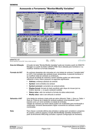 SITRAIN Training for
Automation and Drives
Programação Básica em STEP 7
Procura de DefeitosPágina 10-8
Área de Utilização A função de teste "Monitor/Modify Variables" pode ser iniciada a partir do SIMATIC
Manager ou a partir do Editor LAD/STL/FBD. Ela é utilizada para monitorar e / ou
modificar variáveis no formato desejado.
Formato da VAT As variáveis desejadas são colocadas em uma tabela de variáveis (“variable table”
ou VAT). Com exceção das variáveis locais, temporárias, é possível monitorar e /
ou modificar todas as variáveis ou endereços.
As colunas da tabela de variáveis a serem exibidas podem ser selecionadas
utilizando o menu View e possuem os seguintes significados:
• Address: endereço absoluto da variável.
• Symbol: nome simbólico da variável
• Symbol comment: comentário da variável exibida
• Display format: formato do dado escolhido pelo clique do mouse (por ex.
binário, decimal...), no qual a variável é exibida.
• Status value: valor da variável no formato de status selecionado
• Modify value: valor a ser atribuído à variável
Salvando a VAT Uma tabela de variáveis criada pode ser salva utilizando Table -> Save ou Table ->
Save as. Pode-se dar à tabela de variáveis qualquer nome escolhido, que é
inserido como um nome simbólico na tabela de símbolos.
Tabelas de variáveis que foram salvas podem ser reutilizadas para monitoração e
modificação, tornando desnecessário digitar novamente as variáveis a serem
monitoradas.
Nota Para checar a conexão elétrica das entradas e saídas (sem considerar o programa
do usuário), pode-se acessar a função Monitor/Modify Variables diretamente a
partir da ferramenta HWConfig (consulte o capítulo Configuração de Hardware)
SIMATIC S7
Siemens Engenharia e Service 2002. Todos os direitos reservados.
Data: 11/9/2007
Arquivo: S7-Bas-10.8
Acessando a Ferramenta "Monitor/Modify Variables"
 
