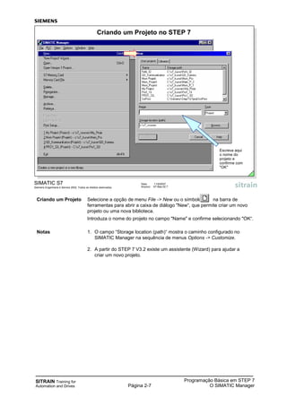 SITRAIN Training for
Automation and Drives Página 2-7
Programação Básica em STEP 7
O SIMATIC Manager
SIMATIC S7
Siemens Engenharia e Service 2002. Todos os direitos reservados.
Data: 11/9/2007
Arquivo: S7-Bas-02.7
Criando um Projeto no STEP 7
Escreva aqui
o nome do
projeto e
confirme com
"OK"
Criando um Projeto Selecione a opção de menu File -> New ou o símbolo na barra de
ferramentas para abrir a caixa de diálogo "New“, que permite criar um novo
projeto ou uma nova biblioteca.
Introduza o nome do projeto no campo "Name" e confirme selecionando "OK“.
Notas 1. O campo “Storage location (path)“ mostra o caminho configurado no
SIMATIC Manager na sequência de menus Options -> Customize.
2. A partir do STEP 7 V3.2 existe um assistente (Wizard) para ajudar a
criar um novo projeto.
 