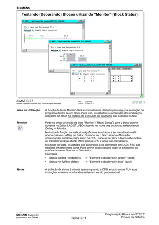 SITRAIN Training for
Automation and Drives
Programação Básica em STEP 7
Procura de DefeitosPágina 10-11
Área de Utilização A função de teste Monitor Block é normalmente utilizada para seguir a execução do
programa dentro de um bloco. Para isso, os estados ou conteúdos dos endereços
utilizados no bloco no instante da execução do programa são exibidos na tela.
Monitor Pode-se ativar a função de teste "Monitor" ("Block Status") para o bloco aberto
corrente no Editor LAD/STL/FBD clicando no ícone dos óculos ou selecionando
Debug -> Monitor.
No início da função de teste, é insignificante se o bloco a ser monitorado está
aberto online ou offline no Editor. Contudo, se o bloco aberto offline não
corresponder ao bloco online salvo na CPU, pode-se ou abrir o bloco salvo online
ou transferir o bloco aberto offline para a CPU e após isso monitorá-lo.
No modo de teste, os estados dos endereços e os elementos em LAD / FBD são
exibidos em diferentes cores. Para definir essas opções pode-se selecionar as
opções de menu Options -> Customize:
Exemplos:
• Status fulfilled (verdadeiro) -> "Element is displayed in green“ (verde)
• Status not fulfilled (falso) -> "Element is displayed in blue“ (azul)
Notas A exibição de status é ativada apenas quando a CPU está no modo RUN e as
instruções a serem monitoradas estiverem sendo processadas!
SIMATIC S7
Siemens Engenharia e Service 2002. Todos os direitos reservados.
Data: 11/9/2007
Arquivo: S7-Bas-10.11
Testando (Depurando) Blocos utilizando "Monitor" (Block Status)
 