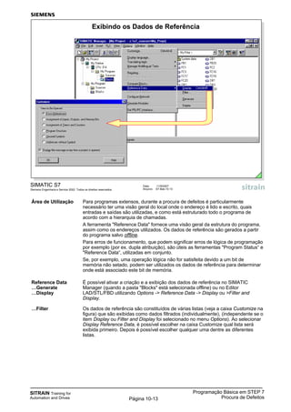 SITRAIN Training for
Automation and Drives
Programação Básica em STEP 7
Procura de DefeitosPágina 10-13
Área de Utilização Para programas extensos, durante a procura de defeitos é particularmente
necessário ter uma visão geral do local onde o endereço é lido e escrito, quais
entradas e saídas são utilizadas, e como está estruturado todo o programa de
acordo com a hierarquia de chamadas.
A ferramenta "Reference Data" fornece uma visão geral da estrutura do programa,
assim como os endereços utilizados. Os dados de referência são gerados a partir
do programa salvo offline.
Para erros de funcionamento, que podem significar erros de lógica de programação
por exemplo (por ex. dupla atribuição), são úteis as ferramentas "Program Status“ e
"Reference Data“, utilizadas em conjunto.
Se, por exemplo, uma operação lógica não for satisfeita devido a um bit de
memória não setado, podem ser utilizados os dados de referência para determinar
onde está associado este bit de memória.
Reference Data É possível ativar a criação e a exibição dos dados de referência no SIMATIC
…Generate Manager (quando a pasta "Blocks" está selecionada offline) ou no Editor
…Display LAD/STL/FBD utilizando Options -> Reference Data -> Display ou >Filter and
Display.
…Filter Os dados de referência são constituídos de várias listas (veja a caixa Customize na
figura) que são exibidas como dados filtrados (individualmente), (independente se o
item Display ou Filter and Display foi selecionado no menu Options). Ao selecionar
Display Reference Data, é possível escolher na caixa Customize qual lista será
exibida primeiro. Depois é possível escolher qualquer uma dentre as diferentes
listas.
SIMATIC S7
Siemens Engenharia e Service 2002. Todos os direitos reservados.
Data: 11/9/2007
Arquivo: S7-Bas-10.13
Exibindo os Dados de Referência
 