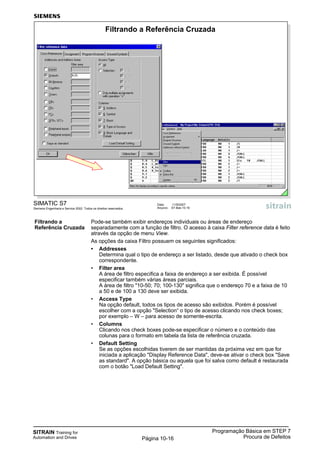 SITRAIN Training for
Automation and Drives
Programação Básica em STEP 7
Procura de DefeitosPágina 10-16
Filtrando a Pode-se também exibir endereços individuais ou áreas de endereço
Referência Cruzada separadamente com a função de filtro. O acesso à caixa Filter reference data é feito
através da opção de menu View.
As opções da caixa Filtro possuem os seguintes significados:
• Addresses
Determina qual o tipo de endereço a ser listado, desde que ativado o check box
correspondente.
• Filter area
A área de filtro especifica a faixa de endereço a ser exibida. É possível
especificar também várias áreas parciais.
A área de filtro "10-50; 70; 100-130" significa que o endereço 70 e a faixa de 10
a 50 e de 100 a 130 deve ser exibida.
• Access Type
Na opção default, todos os tipos de acesso são exibidos. Porém é possível
escolher com a opção "Selection“ o tipo de acesso clicando nos check boxes;
por exemplo – W – para acesso de somente-escrita.
• Columns
Clicando nos check boxes pode-se especificar o número e o conteúdo das
colunas para o formato em tabela da lista de referência cruzada.
• Default Setting
Se as opções escolhidas tiverem de ser mantidas da próxima vez em que for
iniciada a aplicação "Display Reference Data", deve-se ativar o check box "Save
as standard". A opção básica ou aquela que foi salva como default é restaurada
com o botão "Load Default Setting".
SIMATIC S7
Siemens Engenharia e Service 2002. Todos os direitos reservados.
Data: 11/9/2007
Arquivo: S7-Bas-10.16
Filtrando a Referência Cruzada
 
