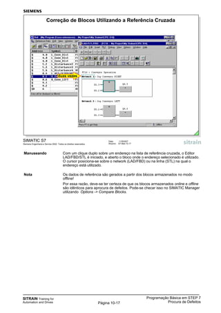 SITRAIN Training for
Automation and Drives
Programação Básica em STEP 7
Procura de DefeitosPágina 10-17
Manuseando Com um clique duplo sobre um endereço na lista de referência cruzada, o Editor
LAD/FBD/STL é iniciado, e aberto o bloco onde o endereço selecionado é utilizado.
O cursor posiciona-se sobre o network (LAD/FBD) ou na linha (STL) na qual o
endereço está utilizado.
Nota Os dados de referência são gerados a partir dos blocos armazenados no modo
offline!
Por essa razão, deve-se ter certeza de que os blocos armazenados online e offline
são idênticos para aprocura de defeitos. Pode-se checar isso no SIMATIC Manager
utilizando Options -> Compare Blocks.
SIMATIC S7
Siemens Engenharia e Service 2002. Todos os direitos reservados.
Data: 11/9/2007
Arquivo: S7-Bas-10.17
Correção de Blocos Utilizando a Referência Cruzada
duas vezes
 