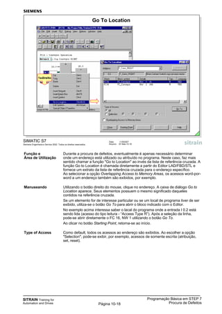 SITRAIN Training for
Automation and Drives
Programação Básica em STEP 7
Procura de DefeitosPágina 10-18
SIMATIC S7
Siemens Engenharia e Service 2002. Todos os direitos reservados.
Data: 11/9/2007
Arquivo: S7-Bas-10.18
Go To Location
1xdireito
Função e Durante a procura de defeitos, eventualmente é apenas necessário determinar
Área de Utilização onde um endereço está utilizado ou atribuído no programa. Neste caso, faz mais
sentido chamar a função "Go to Location" ao invés da lista de referência cruzada. A
função Go to Location é chamada diretamente a partir do Editor LAD/FBD/STL e
fornece um extrato da lista de referência cruzada para o endereço específico.
Ao selecionar a opção Overlapping Access to Memory Areas, os acessos word-por-
word a um endereço também são exibidos, por exemplo.
Manuseando Utilizando o botão direito do mouse, clique no endereço. A caixa de diálogo Go to
Location aparece. Seus elementos possuem o mesmo significado daqueles
contidos na referência cruzada.
Se um elemento for de interesse particular ou se um local de programa tiver de ser
exibido, utiliza-se o botão Go To para abrir o bloco indicado com o Editor.
No exemplo acima interessa saber o lacal do programa onde a entrada I 0.2 está
sendo lida (acesso do tipo leitura - “Access Type R”). Após a seleção da linha,
pode-se abrir diretamente o FC 16, NW 1 utilizando o botão Go To.
Ao clicar no botão Starting Point, retorna-se ao início.
Type of Access Como default, todos os acessos ao endereço são exibidos. Ao escolher a opção
"Selection", pode-se exibir, por exemplo, acessos de somente escrita (atribuição,
set, reset).
 