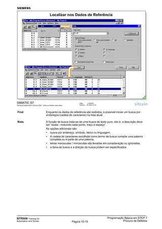 SITRAIN Training for
Automation and Drives
Programação Básica em STEP 7
Procura de DefeitosPágina 10-19
Find Enquanto os dados de referência são exibidos, é possível iniciar um busca por
endereços (cadeia de caracteres) na lista atual.
Nota A função de busca trata-se de uma busca de texto pura, isto é, a descrição deve
ser “exata - incluindo cada ponto, traço e espaço”.
As opções adicionais são:
• busca por endereço, símbolo, bloco ou linguagem,
• A cadeia de caracteres escolhida como termo de busca compõe uma palavra
completa ou é parte de uma palavra,
• letras maiúsculas / minúsculas são levadas em consideração ou ignoradas,
• a faixa de busca e a direção da busca podem ser especificados.
SIMATIC S7
Siemens Engenharia e Service 2002. Todos os direitos reservados.
Data: 11/9/2007
Arquivo: S7-Bas-10.19
Localizar nos Dados de Referência
 