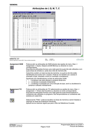 SITRAIN Training for
Automation and Drives
Programação Básica em STEP 7
Procura de DefeitosPágina 10-20
Assignment I/Q/M Pode-se abrir as atribuições de I/Q/M através das opções de menu View ->
Assignment -> Inputs, Outputs and Bit Memory ou clicando no ícone
correspondente.
Essa lista de atribuições fornece uma visão geral de quais bits são utilizados e em
quais áreas de entrada (I), saída (Q) e bits de memória (M).
Cada linha contém um byte da área de memória, na qual os oito bits estão
identificados de acordo com o acesso. Pode-se ver também se o acesso é
orientado a byte, orientado a word ou orientado a doubleword.
Significado dos identificadores na lista de atribuições I/Q/M:
• - o endereço não está utilizado a portanto ainda livre
• o o endereço é acessado diretamente
• x o endereço é acessado por uma instrução de byte, word ou doubleword e
portanto é utilizado indiretamente
Assignment T/C Pode-se abrir as atribuições de T/C selecionando as opções de menu View ->
Assignment -> Timers and Counters ou clicando no ícone correspondente.
Essa lista de atribuições fornece uma visão geral de quais temporizadores e
contadores são utilizados no programa. Dez temporizadores ou contadores são
exibidos em cada linha.
Filtro Selecionando "Filter", pode-se escolher as áreas de memória a serem listadas e
restringir as áreas de endereços individuais.
Aplicam-se as mesmas regras que para o filtro de Referência Cruzada.
SIMATIC S7
Siemens Engenharia e Service 2002. Todos os direitos reservados.
Data: 11/9/2007
Arquivo: S7-Bas-10.20
Atribuições de I, Q, M, T, C
 