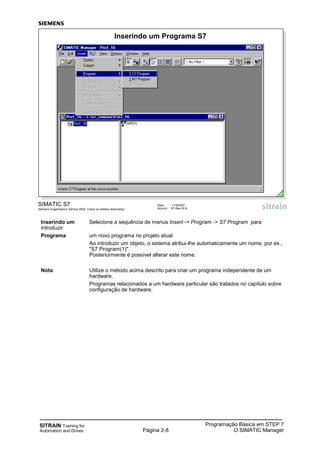 SITRAIN Training for
Automation and Drives Página 2-8
Programação Básica em STEP 7
O SIMATIC Manager
SIMATIC S7
Siemens Engenharia e Service 2002. Todos os direitos reservados.
Data: 11/9/2007
Arquivo: S7-Bas-02.8
Inserindo um Programa S7
Inserindo um Selecione a sequência de menus Insert -> Program -> S7 Program para
introduzir
Programa um novo programa no projeto atual.
Ao introduzir um objeto, o sistema atribui-lhe automaticamente um nome, por ex.,
"S7 Program(1)".
Posteriormente é possível alterar este nome.
Nota Utilize o método acima descrito para criar um programa independente de um
hardware.
Programas relacionados a um hardware particular são tratados no capítulo sobre
configuração de hardware.
 