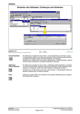 SITRAIN Training for
Automation and Drives
Programação Básica em STEP 7
Procura de DefeitosPágina 10-21
Unused Symbols Ao selecionar as opções de menu View -> Unused Symbols ou clicando no ícone
correspondente, aparece uma lista de endereços. Estes endereços estão definidos
na tabela de símbolos, porém não estão utilizados no programa.
Clicando com o botão direito do mouse e selecionando -> Delete Symbols, pode-se
remover estes endereços ou símbolos da tabela de símbolos.
Addresses Ao selecionar as opções de menu View -> Addresses without Symbols ou clicando
without Symbols no ícone correspondente, aparece uma lista de endereços. Estes endereços foram
utilizados no programa, porém não estão definidos na tabela de símbolos.
Clicando com o botão direito do mouse e selecionando -> Edit Symbols, podem-se
declarar símbolos para o endereço referido.
Filter Utiliza-se a função "Filter" para selecionar informações detalhadas para a exibição
de símbolos não utilizados.
SIMATIC S7
Siemens Engenharia e Service 2002. Todos os direitos reservados.
Data: 11/9/2007
Arquivo: S7-Bas-10.21
Símbolos não Utilizados / Endereços sem Símbolos
 