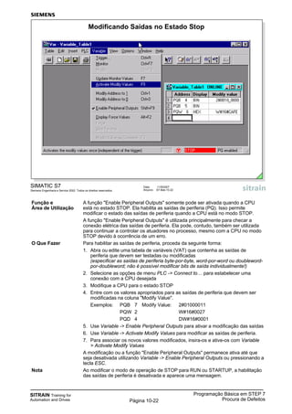 SITRAIN Training for
Automation and Drives
Programação Básica em STEP 7
Procura de DefeitosPágina 10-22
SIMATIC S7
Siemens Engenharia e Service 2002. Todos os direitos reservados.
Data: 11/9/2007
Arquivo: S7-Bas-10.22
Modificando Saídas no Estado Stop
Função e A função "Enable Peripheral Outputs" somente pode ser ativada quando a CPU
Área de Utilização está no estado STOP. Ela habilita as saídas de periferia (PQ). Isso permite
modificar o estado das saídas de periferia quando a CPU está no modo STOP.
A função "Enable Peripheral Outputs" é utilizada principalmente para checar a
conexão elétrica das saídas de periferia. Ela pode, contudo, também ser utilizada
para continuar a controlar os atuadores no processo, mesmo com a CPU no modo
STOP devido à ocorrência de um erro.
O Que Fazer Para habilitar as saídas de periferia, proceda da seguinte forma:
1. Abra ou edite uma tabela de variáveis (VAT) que contenha as saídas de
periferia que devem ser testadas ou modificadas
(especificar as saídas de periferia byte-por-byte, word-por-word ou doubleword-
por-doubleword; não é possível modificar bits de saída individualmente!)
2. Selecione as opções de menu PLC -> Connect to… para estabelecer uma
conexão com a CPU desejada
3. Modifique a CPU para o estado STOP
4. Entre com os valores apropriados para as saídas de periferia que devem ser
modificadas na coluna "Modify Value".
Exemplos: PQB 7 Modify Value: 2#01000011
PQW 2 W#16#0027
PQD 4 DW#16#0001
5. Use Variable -> Enable Peripheral Outputs para ativar a modificação das saídas
6. Use Variable -> Activate Modify Values para modificar as saídas de periferia.
7. Para associar os novos valores modificados, insira-os e ative-os com Variable
> Activate Modify Values
A modificação ou a função "Enable Peripheral Outputs" permanece ativa até que
seja desativada utilizando Variable -> Enable Peripheral Outputs ou pressionando a
tecla ESC.
Nota Ao modificar o modo de operação de STOP para RUN ou STARTUP, a habilitação
das saídas de periferia é desativada e aparece uma mensagem.
 