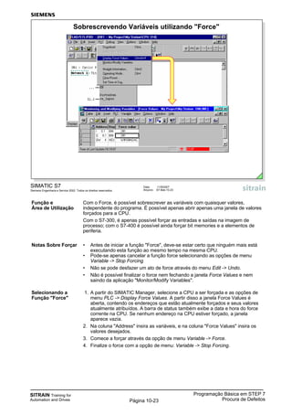 SITRAIN Training for
Automation and Drives
Programação Básica em STEP 7
Procura de DefeitosPágina 10-23
SIMATIC S7
Siemens Engenharia e Service 2002. Todos os direitos reservados.
Data: 11/9/2007
Arquivo: S7-Bas-10.23
Sobrescrevendo Variáveis utilizando "Force"
Função e Com o Force, é possível sobrescrever as variáveis com quaisquer valores,
Área de Utilização independente do programa. É possível apenas abrir apenas uma janela de valores
forçados para a CPU.
Com o S7-300, é apenas possível forçar as entradas e saídas na imagem de
processo; com o S7-400 é possível ainda forçar bit memories e a elementos de
periferia.
Notas Sobre Forçar • Antes de iniciar a função "Force", deve-se estar certo que ninguém mais está
executando esta função ao mesmo tempo na mesma CPU.
• Pode-se apenas cancelar a função force selecionando as opções de menu
Variable -> Stop Forcing
• Não se pode desfazer um ato de force através do menu Edit -> Undo.
• Não é possível finalizar o force nem fechando a janela Force Values e nem
saindo da aplicação "Monitor/Modify Variables".
Selecionando a 1. A partir do SIMATIC Manager, selecione a CPU a ser forçada e as opções de
Função "Force" menu PLC -> Display Force Values. A partir disso a janela Force Values é
aberta, contendo os endereços que estão atualmente forçados e seus valores
atualmente atribuídos. A barra de status também exibe a data e hora do force
corrente na CPU. Se nenhum endereço na CPU estiver forçado, a janela
aparece vazia.
2. Na coluna "Address" insira as variáveis, e na coluna "Force Values" insira os
valores desejados.
3. Comece a forçar através da opção de menu Variable -> Force.
4. Finalize o force com a opção de menu: Variable -> Stop Forcing.
 