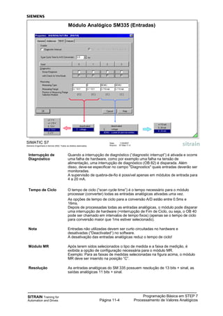 SITRAIN Training for
Automation and Drives
Programação Básica em STEP 7
Processamento de Valores AnalógicosPágina 11-4
Interrupção de Quando a interrupção de diagnóstico (“diagnostic interrupt”) é ativada e ocorre
Diagnóstico uma falha de hardware, como por exemplo uma falha na tensão de
alimentação, uma interrupção de diagnóstico (OB 82) é disparada. Além
disso, deve-se especificar no campo "Diagnostics" quais entradas deverão ser
monitoradas.
A supervisão de quebra-de-fio é possível apenas em módulos de entrada para
4 a 20 mA.
Tempo de Ciclo O tempo de ciclo (“scan cycle time”) é o tempo necessário para o módulo
processar (converter) todas as entradas analógicas ativadas uma vez.
As opções de tempo de ciclo para a conversão A/D estão entre 0.5ms e
16ms.
Depois de processadas todas as entradas analógicas, o módulo pode disparar
uma interrupção de hardware (=interrupção de Fim de Ciclo, ou seja, o OB 40
pode ser chamado em intervalos de tempo fixos) (apenas se o tempo de ciclo
para conversão maior que 1ms estiver selecionado).
Nota Entradas não utilizadas devem ser curto circuitadas no hardware e
desativadas ("Deactivated“) no software.
A desativação das entradas analógicas reduz o tempo de ciclo!
Módulo MR Após terem sidos selecionados o tipo de medida e a faixa de medição, é
exibida a opção de configuração necessária para o módulo MR.
Exemplo: Para as faixas de medidas selecionadas na figura acima, o módulo
MR deve ser inserido na posição “C”.
Resolução As entradas analógicas do SM 335 possuem resolução de 13 bits + sinal, as
saídas analógicas 11 bits + sinal.
SIMATIC S7
Siemens Engenharia e Service 2002. Todos os direitos reservados.
Data: 11/9/2007
Arquivo: S7-Bas-11.4
Módulo Analógico SM335 (Entradas)
 