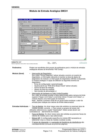 SITRAIN Training for
Automation and Drives
Programação Básica em STEP 7
Processamento de Valores AnalógicosPágina 11-5
Parâmetros Podem ser escolhidos dois grupos de parâmetros para o módulo de entradas
analógicas através da ferramenta “HW Config”:
Módulo (Geral) • Interrupção de Diagnóstico:
Se a caixa “Group Diagnosis” estiver ativada e ocorrer um evento de
diagnóstico, a informação relevante é inserida na área de dados de
diagnóstico do módulo e a interrupção de diagnóstico (OB 82) é disparada.
O módulo analógico é capaz de detectar os seguintes eventos de
diagnóstico:
- Erros de configuração / parametrização
- Quebra-de-fio (se "With Wire Break Check" estiver ativado)
- Acima da faixa de medição
- Abaixo da faixa de medição
- Sem tensão de alimentação L+
• Interrupção de hardware no Valor Limite Excedido
Se o valor de entrada exceder a faixa determinada pelos campos de limite
superior ("Upper Limit Value“) e de limite inferior ("Lower Limit Value“), o
módulo dispara uma interrupção de hardware.
Nota: Apenas o primeiro canal de um grupo pode monitorar o valor de
entrada para violação dos valores de limites selecionados!
Entradas Individuais • Tipo de Medida: Ao clicar nessa caixa são exibidos os possíveis tipos de
medida (tensão, corrente...). Para canais ou grupos de canais não
utilizados seleciona-se a opção "deactivated". Estes canais devem ser
conectados ao aterramento do módulo.
• Faixa de Medida: Ao clicar nessa caixa são exibidas as possíveis faixas de
valores de medida para o tipo selecionado.
• Módulo MR: A configuração específica do módulo MR necessária ao
selecionar o tipo e a faixa de medida é exibida na tela.
• O tempo de integração e a supressão de freqüência de interferência são
interdependentes (consulte as próximas páginas).
SIMATIC S7
Siemens Engenharia e Service 2002. Todos os direitos reservados.
Data: 11/9/2007
Arquivo: S7-Bas-11.5
Módulo de Entrada Analógica SM331
 