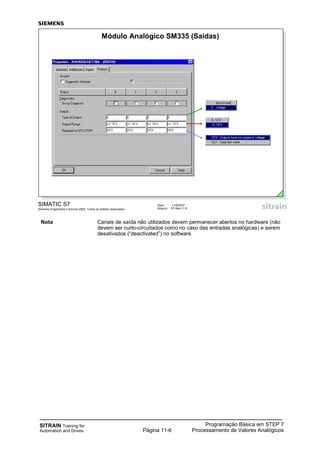 SITRAIN Training for
Automation and Drives
Programação Básica em STEP 7
Processamento de Valores AnalógicosPágina 11-6
Nota Canais de saída não utilizados devem permanecer abertos no hardware (não
devem ser curto-circuitados como no caso das entradas analógicas) e serem
desativados (“deactivated”) no software.
SIMATIC S7
Siemens Engenharia e Service 2002. Todos os direitos reservados.
Data: 11/9/2007
Arquivo: S7-Bas-11.6
Módulo Analógico SM335 (Saídas)
 