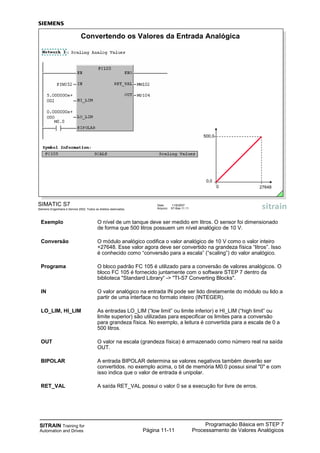 SITRAIN Training for
Automation and Drives
Programação Básica em STEP 7
Processamento de Valores AnalógicosPágina 11-11
Exemplo O nível de um tanque deve ser medido em litros. O sensor foi dimensionado
de forma que 500 litros possuem um nível analógico de 10 V.
Conversão O módulo analógico codifica o valor analógico de 10 V como o valor inteiro
+27648. Esse valor agora deve ser convertido na grandeza física “litros”. Isso
é conhecido como “conversão para a escala” (“scaling”) do valor analógico.
Programa O bloco padrão FC 105 é utilizado para a conversão de valores analógicos. O
bloco FC 105 é fornecido juntamente com o software STEP 7 dentro da
biblioteca "Standard Library“ -> "TI-S7 Converting Blocks".
IN O valor analógico na entrada IN pode ser lido diretamente do módulo ou lido a
partir de uma interface no formato inteiro (INTEGER).
LO_LIM, HI_LIM As entradas LO_LIM (“low limit” ou limite inferior) e HI_LIM (“high limit” ou
limite superior) são utilizadas para especificar os limites para a conversão
para grandeza física. No exemplo, a leitura é convertida para a escala de 0 a
500 litros.
OUT O valor na escala (grandeza física) é armazenado como número real na saída
OUT.
BIPOLAR A entrada BIPOLAR determina se valores negativos também deverão ser
convertidos. no exemplo acima, o bit de memória M0.0 possui sinal "0" e com
isso indica que o valor de entrada é unipolar.
RET_VAL A saída RET_VAL possui o valor 0 se a execução for livre de erros.
SIMATIC S7
Siemens Engenharia e Service 2002. Todos os direitos reservados.
Data: 11/9/2007
Arquivo: S7-Bas-11.11
Convertendo os Valores da Entrada Analógica
500,0
0,0
0 27648
 