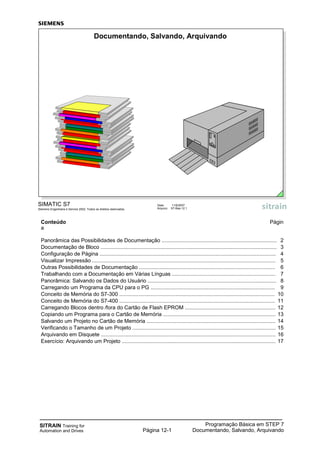 SITRAIN Training for
Automation and Drives
Programação Básica em STEP 7
Documentando, Salvando, ArquivandoPágina 12-1
Conteúdo Págin
a
Panorâmica das Possibilidades de Documentação .............................................................................. 2
Documentação de Bloco ....................................................................................................................... 3
Configuração de Página ....................................................................................................................... 4
Visualizar Impressão ............................................................................................................................ 5
Outras Possibilidades de Documentação ............................................................................................ 6
Trabalhando com a Documentação em Várias Línguas ...................................................................... 7
Panorâmica: Salvando os Dados do Usuário ....................................................................................... 8
Carregando um Programa da CPU para o PG .................................................................................... 9
Conceito de Memória do S7-300 ......................................................................................................... 10
Conceito de Memória do S7-400 ......................................................................................................... 11
Carregando Blocos dentro /fora do Cartão de Flash EPROM ............................................................. 12
Copiando um Programa para o Cartão de Memória ............................................................................ 13
Salvando um Projeto no Cartão de Memória ....................................................................................... 14
Verificando o Tamanho de um Projeto ................................................................................................. 15
Arquivando em Disquete ...................................................................................................................... 16
Exercício: Arquivando um Projeto ........................................................................................................ 17
SIMATIC S7
Siemens Engenharia e Service 2002. Todos os direitos reservados.
Data: 11/9/2007
Arquivo: S7-Bas-12.1
Documentando, Salvando, Arquivando
 
