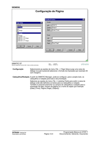 SITRAIN Training for
Automation and Drives
Programação Básica em STEP 7
Documentando, Salvando, ArquivandoPágina 12-4
Configuração Selecionando as opções de menu File --> Page Setup surge uma caixa de
diálogo na qual é possível selecionar o formato da impressão (por exemplo A4
com margem).
Cabeçalhos/Rodapés A partir do SIMATIC Manager, pode-se configurar, para o projeto todo, os
cabeçalhos e rodapés para toda a documentação.
Selecione as opções de menu File -> Labeling Fields para exibir a caixa de
diálogo onde são definidos os textos para os cabeçalhos e rodapés.
Também é possível preencher os campos de cabeçalhos e rodapés para a
impressão da data, número da página ou o nome do objeto (por exemplo
{Date} {Time}, Página {Page}, {Object}).
SIMATIC S7
Siemens Engenharia e Service 2002. Todos os direitos reservados.
Data: 11/9/2007
Arquivo: S7-Bas-12.4
Configuração de Página
 