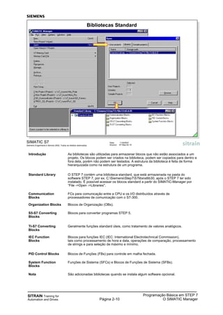 SITRAIN Training for
Automation and Drives Página 2-10
Programação Básica em STEP 7
O SIMATIC Manager
SIMATIC S7
Siemens Engenharia e Service 2002. Todos os direitos reservados.
Data: 11/9/2007
Arquivo: S7-Bas-02.10
Bibliotecas Standard
Introdução As bibliotecas são utilizadas para armazenar blocos que não estão associados a um
projeto. Os blocos podem ser criados na biblioteca, podem ser copiados para dentro e
fora dela, porém não podem ser testados. A estrutura da biblioteca é feita de forma
hierarquizada como na estrutura de um programa.
Standard Library O STEP 7 contém uma biblioteca standard, que está armazenada na pasta do
software STEP 7, por ex. C:SiemensStep7S7libsstlib30, após o STEP 7 ter sido
instalado. É possível acessar os blocos standard a partir do SIMATIC-Manager por
“File ->Open ->Libraries".
Communication FCs para comunicação entre a CPU e os I/O distribuídos através de
Blocks processadores de comunicação com o S7-300.
Organization Blocks Blocos de Organização (OBs).
S5-S7 Converting Blocos para converter programas STEP 5.
Blocks
TI-S7 Converting Geralmente funções standard úteis, como tratamento de valores analógicos.
Blocks
IEC Function Blocos para funções IEC (IEC: International Electrotechnical Commission),
Blocks tais como processamento de hora e data, operações de comparação, processamento
de strings e para seleção de máximo e mínimo.
PID Control Blocks Blocos de Funções (FBs) para controle em malha fechada.
System Function Funções de Sistema (SFCs) e Blocos de Funções de Sistema (SFBs).
Blocks
Nota São adicionadas bibliotecas quando se instala algum software opcional.
 