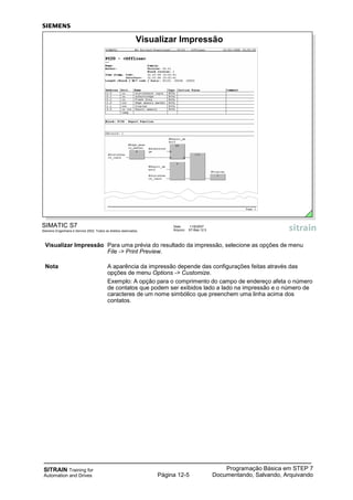 SITRAIN Training for
Automation and Drives
Programação Básica em STEP 7
Documentando, Salvando, ArquivandoPágina 12-5
Visualizar Impressão Para uma prévia do resultado da impressão, selecione as opções de menu
File -> Print Preview.
Nota A aparência da impressão depende das configurações feitas através das
opções de menu Options -> Customize.
Exemplo: A opção para o comprimento do campo de endereço afeta o número
de contatos que podem ser exibidos lado a lado na impressão e o número de
caracteres de um nome simbólico que preenchem uma linha acima dos
contatos.
SIMATIC S7
Siemens Engenharia e Service 2002. Todos os direitos reservados.
Data: 11/9/2007
Arquivo: S7-Bas-12.5
Visualizar Impressão
 