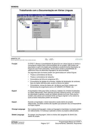SITRAIN Training for
Automation and Drives
Programação Básica em STEP 7
Documentando, Salvando, ArquivandoPágina 12-7
SIMATIC S7
Siemens Engenharia e Service 2002. Todos os direitos reservados.
Data: 11/9/2007
Arquivo: S7-Bas-12.7
Trabalhando com a Documentação em Várias Línguas
Função O STEP 7 oferece a possibilidade de gerenciar em várias línguas os textos e
comentários criados para a documentação de um projeto. Eles podem ser
exportados a partir do projeto para tradução e posteriormente importados na
língua em que foram traduzidos. Sendo assim existe a possibilidade de
selecionar entre as diferentes linguagens de documentação.
Os seguintes tipos de textos podem ser gerenciados em várias línguas:
• Títulos e comentários de blocos;
• Títulos e comentários de networks;
• Comentários de linha em programas STL;
• Comentários de tabelas de símbolos, tabelas de declaração de variáveis,
tipos de dados definidos pelo usuário e blocos de dados;
• Comentários, nomes de status etc. de blocos que foram criados com
ferramentas de engenharia como o S7-GRAPH, S7-PDIAG etc.
Export A exportação é feita para todos os blocos e tabelas de símbolos localizadas
no objeto selecionado. Para cada tipo de texto (observe acima), um arquivo
de exportação é gerado e pode ser editado através do Excel. Este arquivo
contém uma coluna com os textos fonte na língua original e uma coluna na
qual os textos traduzidos podem ser escritos.
Import Durante a importação, o texto traduzido é aceito dentro do projeto
selecionado. Os textos aceitos são aqueles que possuem seu correspondente
na língua original.
Change Language Na mudança de linguagem, todas as linguagens importadas no projeto podem
ser selecionadas. A mudança é aplicada a todos os projetos selecionados.
Delete Language Ao apagar uma linguagem, todos os textos são apagados de dentro dos
dados do projeto.
 