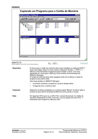 SITRAIN Training for
Automation and Drives
Programação Básica em STEP 7
Documentando, Salvando, ArquivandoPágina 12-13
Requisitos O driver para o cartão de memória deve estar instalado no software STEP 7.
Caso não esteja, clique no menu Iniciar e selecione Simatic -> STEP 7 ->
Memory Card Parameter Assignment para instalar o driver. Com isso
aparecerá um ícone para o Memory Card na barra de ferramentas do
SIMATIC Manager.
O cartão de memória deve estar apagado antes de se efetuar a cópia do
programa para dentro dele.
Abra duas janelas no SIMATIC Manager:
• A primeira contendo o programa o qual se deseja salvar
• A segunda com o memory card
Copiando Selecione os blocos desejados ou a própria pasta "Blocks" do disco rígido e
arraste-os para dentro da janela do Memory Card usando o mouse.
Nota Em algumas CPUs (por ex. a CPU 416), é possível escrever no cartão de
memória diretamente na CPU. Para isso, use as opções de menu PLC ->
Download User Program to Memory Card.
SIMATIC S7
Siemens Engenharia e Service 2002. Todos os direitos reservados.
Data: 11/9/2007
Arquivo: S7-Bas-12.13
Copiando um Programa para o Cartão de Memória
 